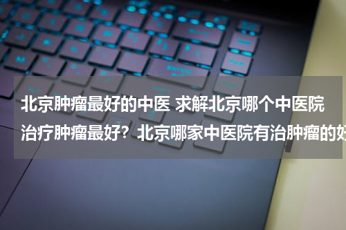 北京肿瘤最好的中医 求解北京哪个中医院治疗肿瘤最好？北京哪家中医院有治肿瘤的好中医？