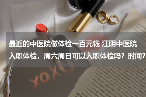 最近的中医院做体检一百元钱 江阴中医院入职体检，周六周日可以入职体检吗？时间？价格？