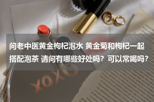 问老中医黄金枸杞泡水 黄金菊和枸杞一起搭配泡茶 请问有哪些好处吗？可以常喝吗？