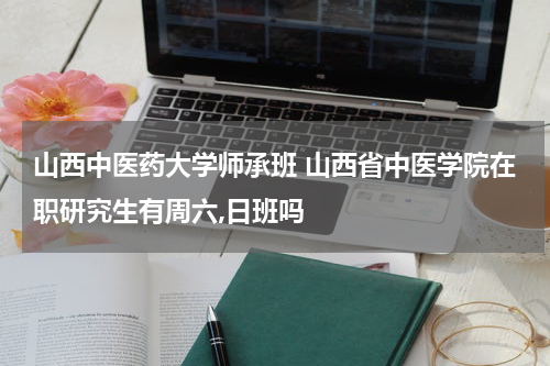 山西中医药大学师承班 山西省中医学院在职研究生有周六,日班吗