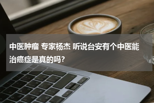 中医肿瘤 专家杨杰 听说台安有个中医能治癌症是真的吗？