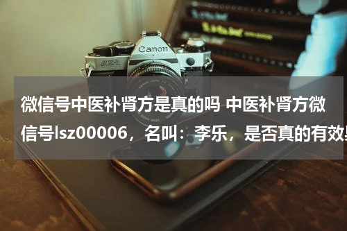 微信号中医补肾方是真的吗 中医补肾方微信号lsz00006，名叫：李乐，是否真的有效果？