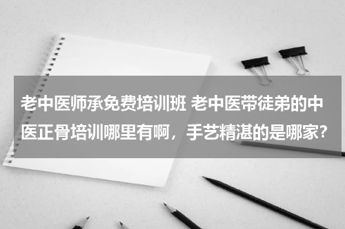 老中医师承免费培训班 老中医带徒弟的中医正骨培训哪里有啊，手艺精湛的是哪家？