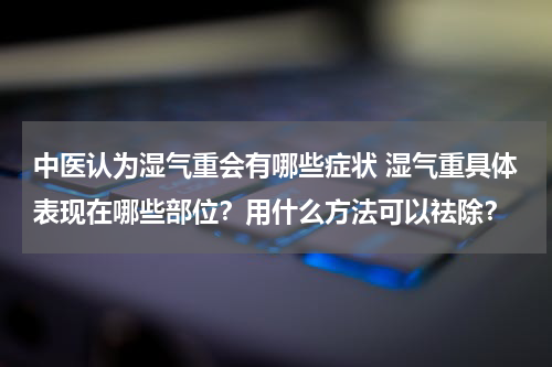 中医认为湿气重会有哪些症状 湿气重具体表现在哪些部位？用什么方法可以祛除？
