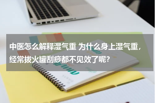 中医怎么解释湿气重 为什么身上湿气重，经常拔火罐刮痧都不见效了呢？