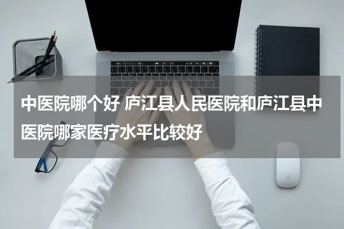 中医院哪个好 庐江县人民医院和庐江县中医院哪家医疗水平比较好