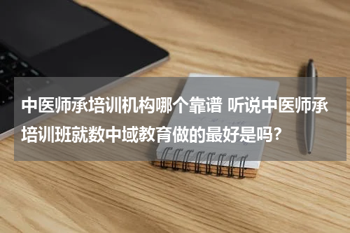 中医师承培训机构哪个靠谱 听说中医师承培训班就数中域教育做的最好是吗？