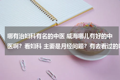 哪有治妇科有名的中医 威海哪儿有好的中医啊？看妇科 主要是月经问题？有去看过的吗?效果怎么样？费用多少？怎么去？谢谢