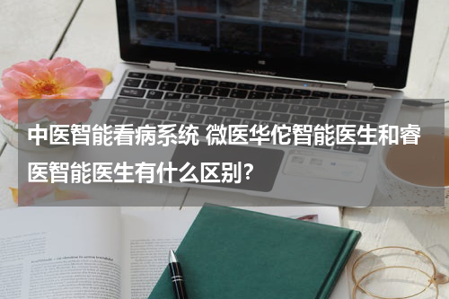 中医智能看病系统 微医华佗智能医生和睿医智能医生有什么区别？