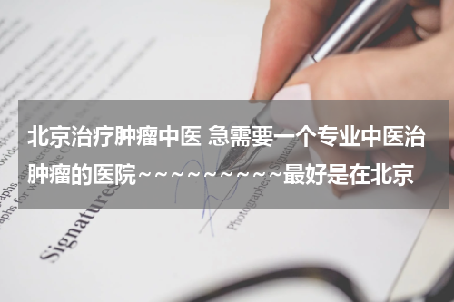 北京治疗肿瘤中医 急需要一个专业中医治肿瘤的医院~~~~~~~~~最好是在北京
