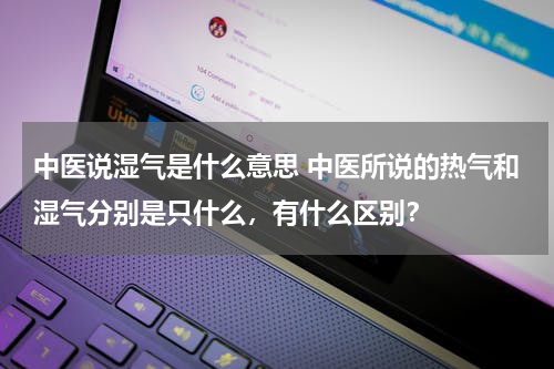 中医说湿气是什么意思 中医所说的热气和湿气分别是只什么，有什么区别？