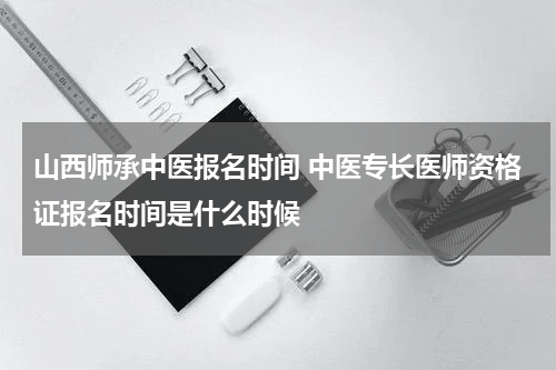 山西师承中医报名时间 中医专长医师资格证报名时间是什么时候