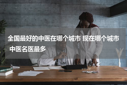 全国最好的中医在哪个城市 现在哪个城市 中医名医最多