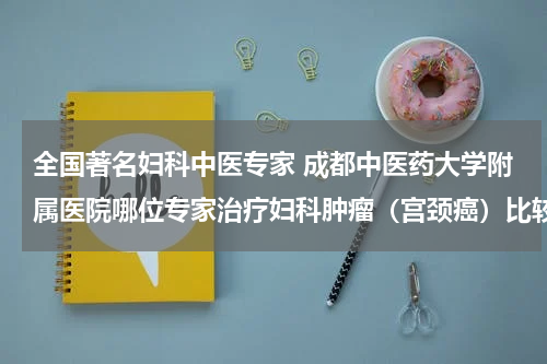 全国著名妇科中医专家 成都中医药大学附属医院哪位专家治疗妇科肿瘤（宫颈癌）比较厉害？