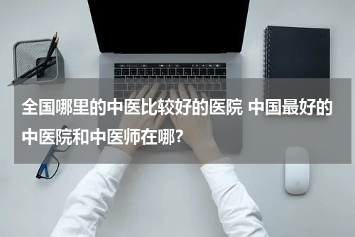 全国哪里的中医比较好的医院 中国最好的中医院和中医师在哪？