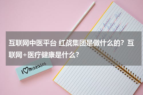 互联网中医平台 红战集团是做什么的？互联网+医疗健康是什么？