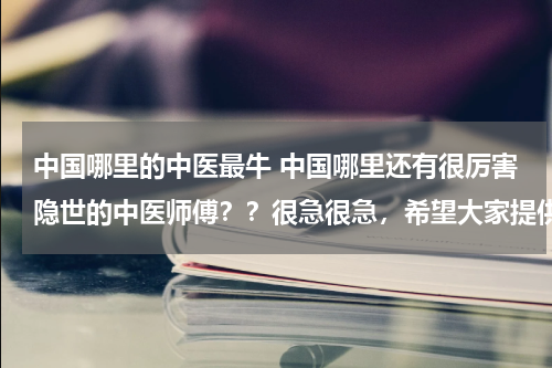 中国哪里的中医最牛 中国哪里还有很厉害隐世的中医师傅？？很急很急，希望大家提供！！！谢谢！！！