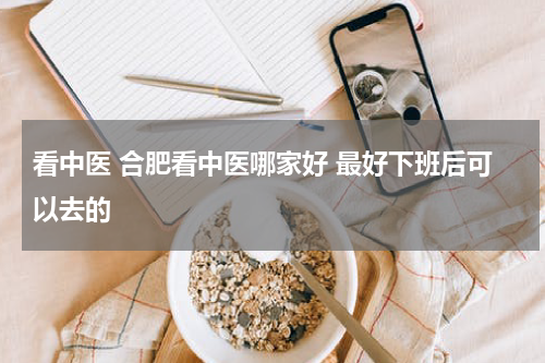 看中医 合肥看中医哪家好 最好下班后可以去的