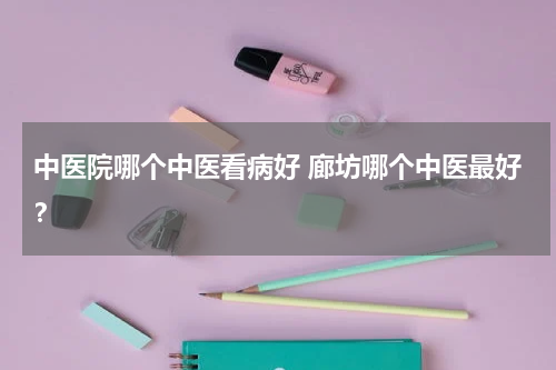 中医院哪个中医看病好 廊坊哪个中医最好？