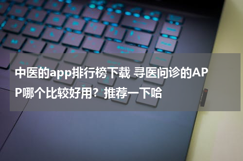 中医的app排行榜下载 寻医问诊的APP哪个比较好用？推荐一下哈