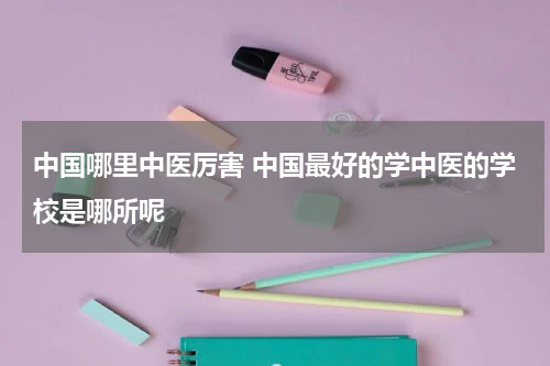 中国哪里中医厉害 中国最好的学中医的学校是哪所呢