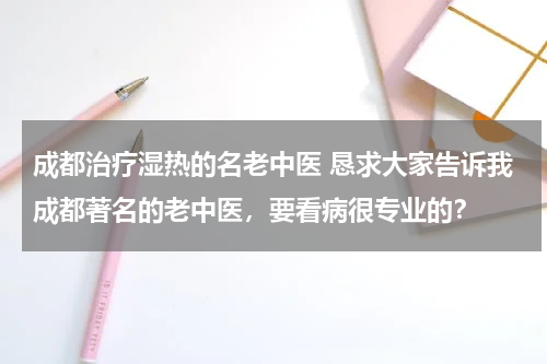 成都治疗湿热的名老中医 恳求大家告诉我成都著名的老中医，要看病很专业的？