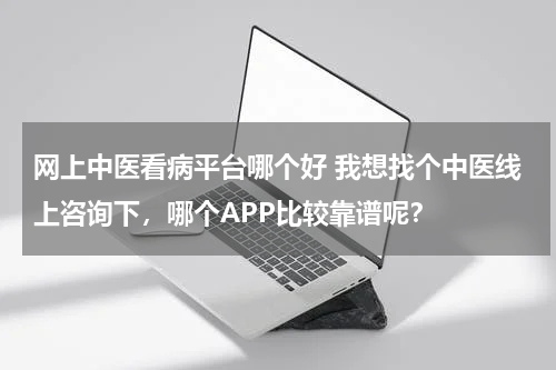 网上中医看病平台哪个好 我想找个中医线上咨询下，哪个APP比较靠谱呢？
