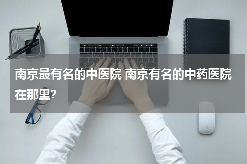 南京最有名的中医院 南京有名的中药医院在那里？