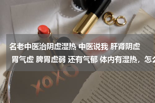 名老中医治阴虚湿热 中医说我 肝肾阴虚 胃气虚 脾胃虚弱 还有气郁 体内有湿热，怎么调理，身体很差! 没食欲！心烦！