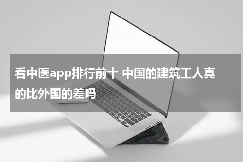 看中医app排行前十 中国的建筑工人真的比外国的差吗