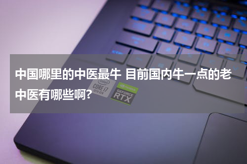 中国哪里的中医最牛 目前国内牛一点的老中医有哪些啊?