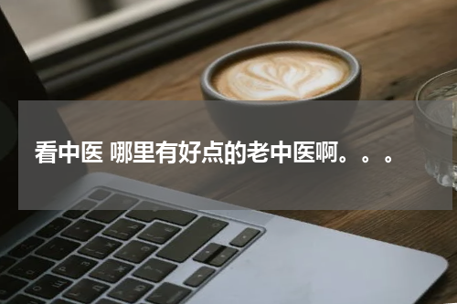 看中医 哪里有好点的老中医啊。。。