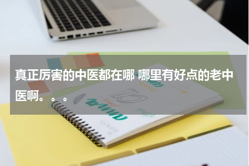 真正厉害的中医都在哪 哪里有好点的老中医啊。。。