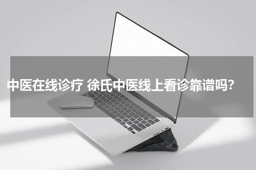 中医在线诊疗 徐氏中医线上看诊靠谱吗？