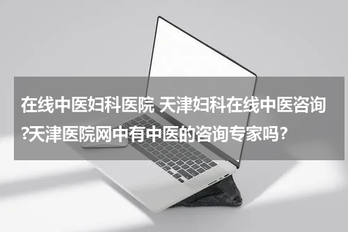 在线中医妇科医院 天津妇科在线中医咨询?天津医院网中有中医的咨询专家吗？