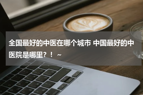 全国最好的中医在哪个城市 中国最好的中医院是哪里？！~