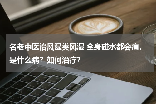 名老中医治风湿类风湿 全身碰水都会痛，是什么病？如何治疗？
