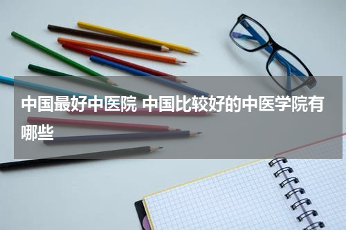 中国最好中医院 中国比较好的中医学院有哪些