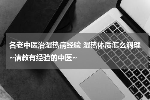 名老中医治湿热病经验 湿热体质怎么调理~请教有经验的中医~