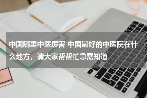 中国哪里中医厉害 中国最好的中医院在什么地方，请大家帮帮忙急需知道