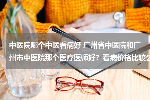 中医院哪个中医看病好 广州省中医院和广州市中医院那个医疗医师好？看病价格比较公道？