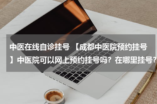 中医在线自诊挂号 【成都中医院预约挂号】中医院可以网上预约挂号吗？在哪里挂号？