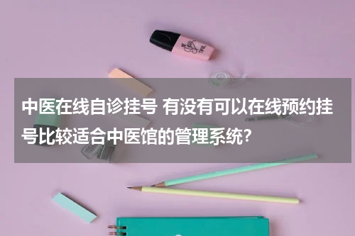 中医在线自诊挂号 有没有可以在线预约挂号比较适合中医馆的管理系统？