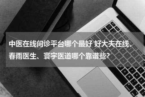 中医在线问诊平台哪个最好 好大夫在线，春雨医生、寰宇医道哪个靠谱些？