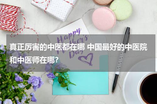 真正厉害的中医都在哪 中国最好的中医院和中医师在哪？