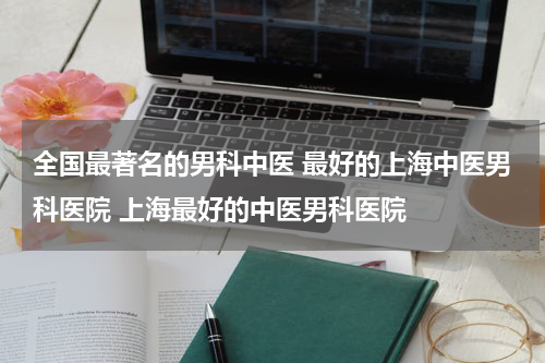 全国最著名的男科中医 最好的上海中医男科医院 上海最好的中医男科医院