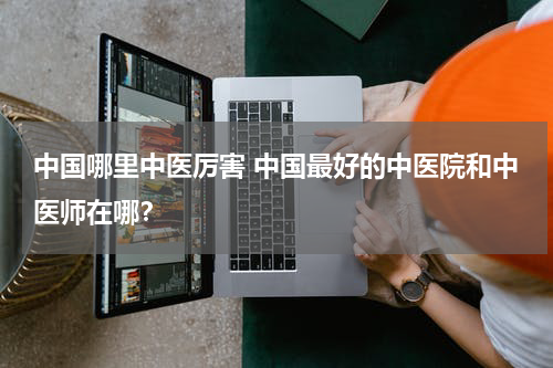 中国哪里中医厉害 中国最好的中医院和中医师在哪？