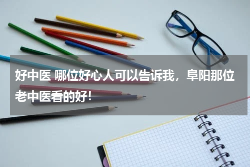 好中医 哪位好心人可以告诉我，阜阳那位老中医看的好！