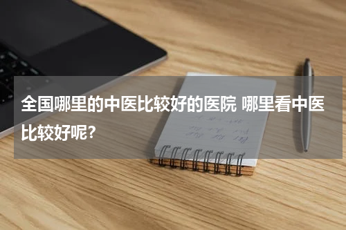 全国哪里的中医比较好的医院 哪里看中医比较好呢？