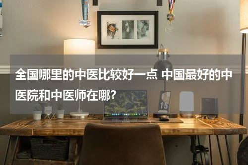全国哪里的中医比较好一点 中国最好的中医院和中医师在哪？